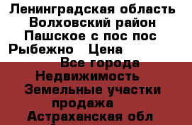 Ленинградская область Волховский район Пашское с/пос пос. Рыбежно › Цена ­ 1 000 000 - Все города Недвижимость » Земельные участки продажа   . Астраханская обл.,Астрахань г.